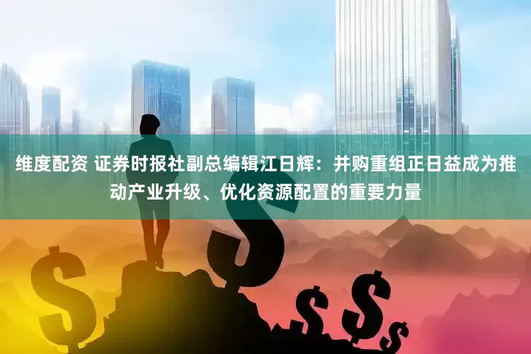 维度配资 证券时报社副总编辑江日辉：并购重组正日益成为推动产业升级、优化资源配置的重要力量
