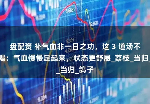 盘配资 补气血非一日之功，这 3 道汤不妨多喝：气血慢慢足起来，状态更舒展_荔枝_当归_鸽子