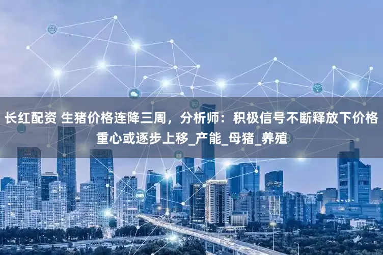 长红配资 生猪价格连降三周，分析师：积极信号不断释放下价格重心或逐步上移_产能_母猪_养殖