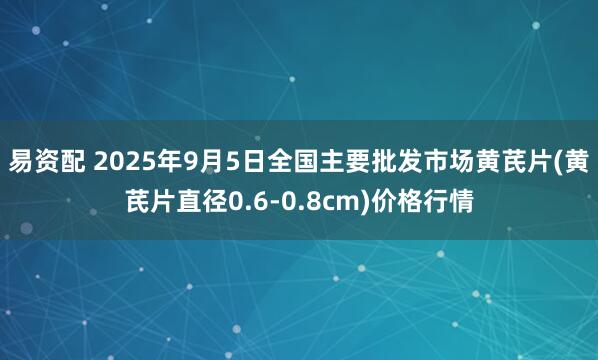 易资配 2025年9月5日全国主要批发市场黄芪片(黄芪片直径0.6-0.8cm)价格行情