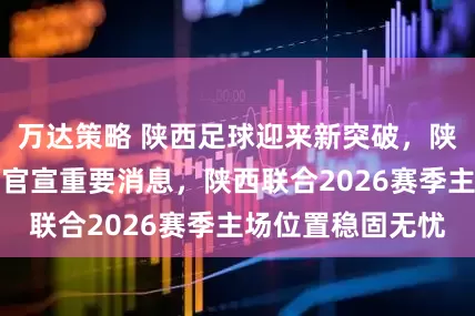 万达策略 陕西足球迎来新突破，陕西体育产业集团官宣重要消息，陕西联合2026赛季主场位置稳固无忧