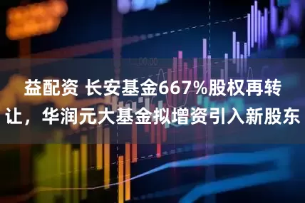 益配资 长安基金667%股权再转让，华润元大基金拟增资引入新股东