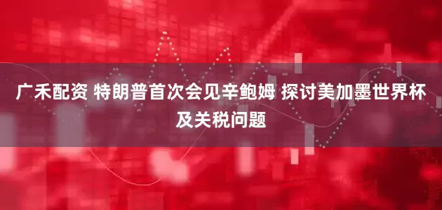 广禾配资 特朗普首次会见辛鲍姆 探讨美加墨世界杯及关税问题