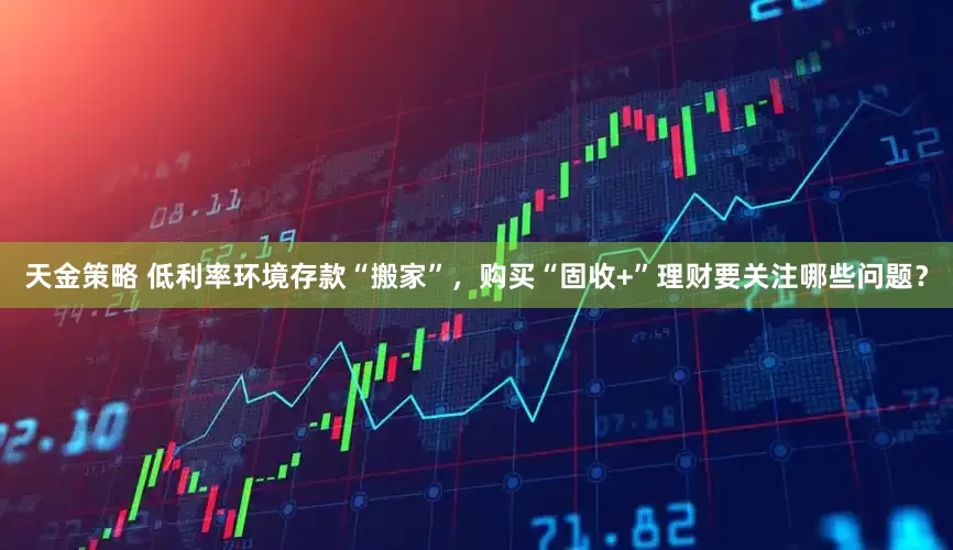 天金策略 低利率环境存款“搬家”，购买“固收+”理财要关注哪些问题？