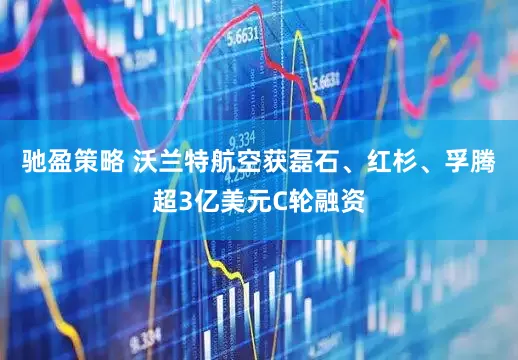 驰盈策略 沃兰特航空获磊石、红杉、孚腾超3亿美元C轮融资