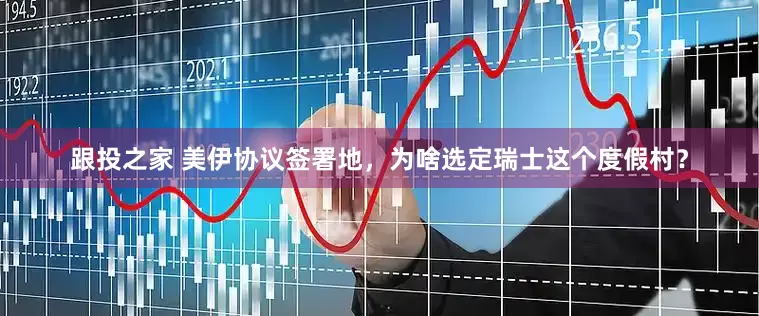 跟投之家 美伊协议签署地，为啥选定瑞士这个度假村？